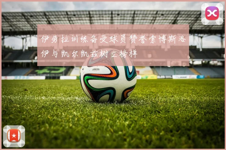 伊劳拉训练备受球员赞誉索博斯洛伊与凯尔凯兹树立榜样