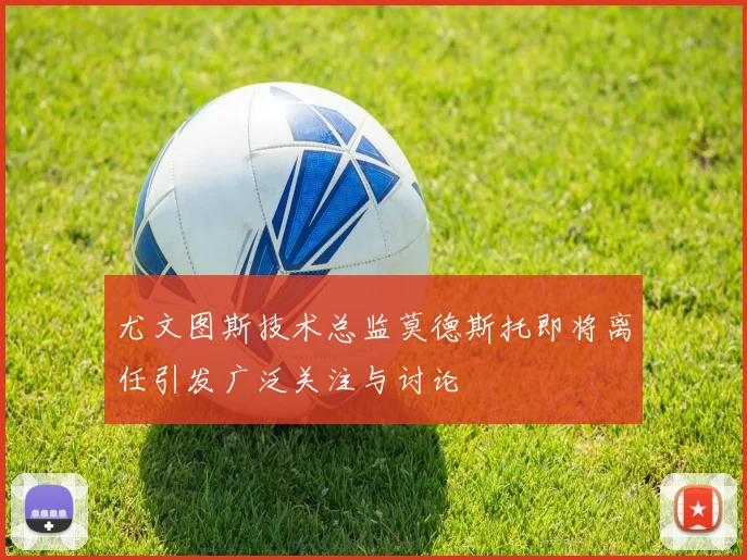 尤文图斯技术总监莫德斯托即将离任引发广泛关注与讨论