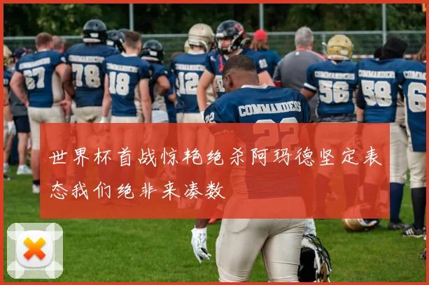 世界杯首战惊艳绝杀阿玛德坚定表态我们绝非来凑数