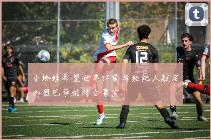 小蜘蛛希望世界杯前与经纪人敲定加盟巴萨的转会事宜