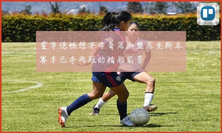 霍华德畅想字母哥若加盟尼克斯本赛季已夺两冠的精彩前景