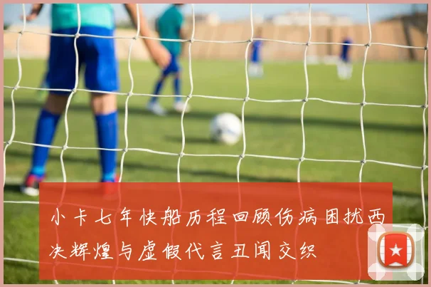 小卡七年快船历程回顾伤病困扰西决辉煌与虚假代言丑闻交织