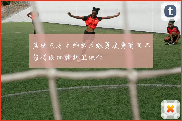 莱顿东方主帅怒斥球员浪费时间不值得我继续捍卫他们