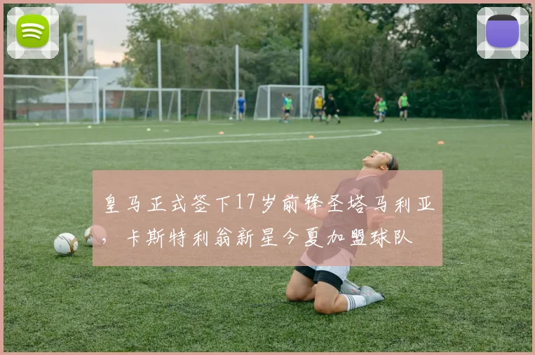 皇马正式签下17岁前锋圣塔马利亚，卡斯特利翁新星今夏加盟球队