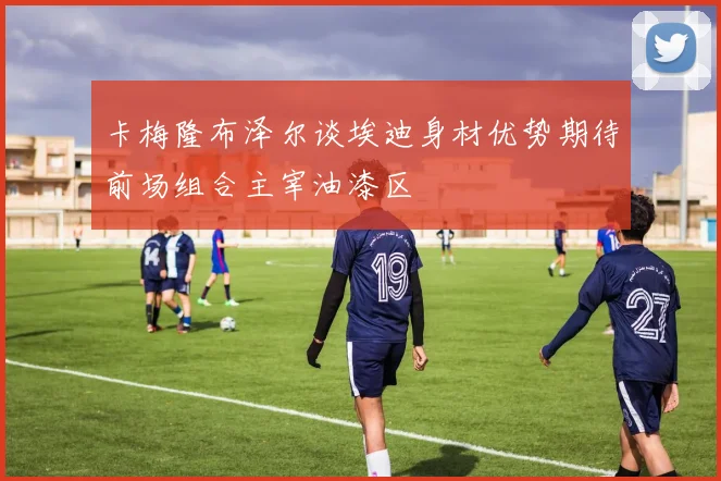 卡梅隆布泽尔谈埃迪身材优势期待前场组合主宰油漆区