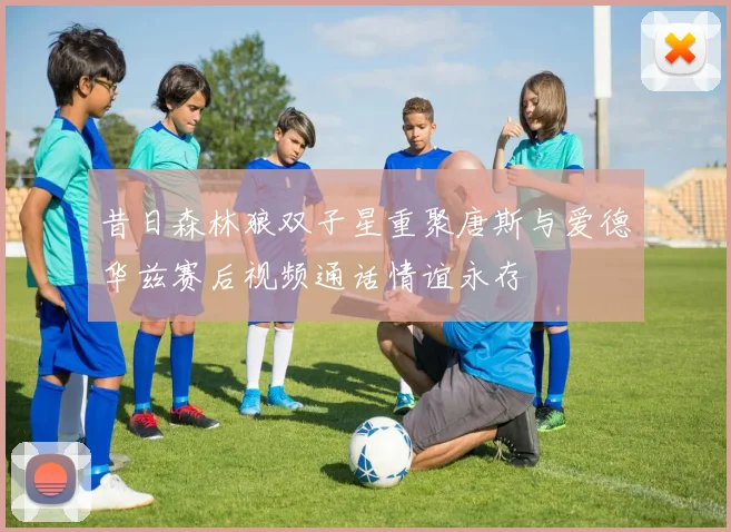 昔日森林狼双子星重聚唐斯与爱德华兹赛后视频通话情谊永存