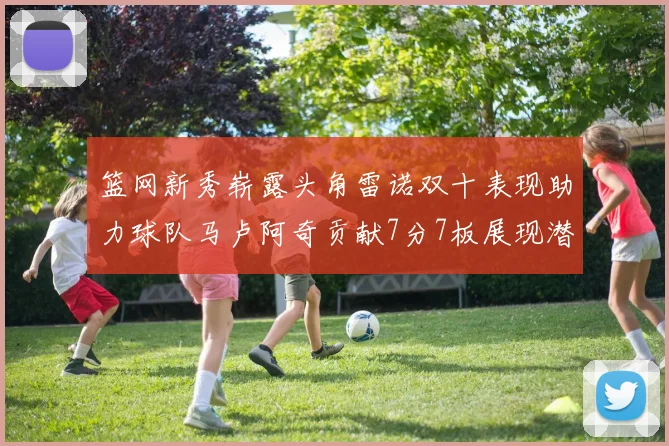篮网新秀崭露头角雷诺双十表现助力球队马卢阿奇贡献7分7板展现潜力