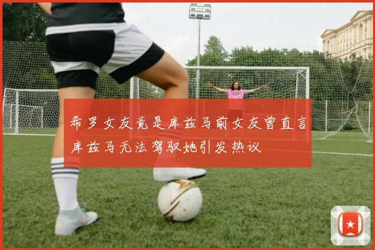 希罗女友竟是库兹马前女友曾直言库兹马无法驾驭她引发热议