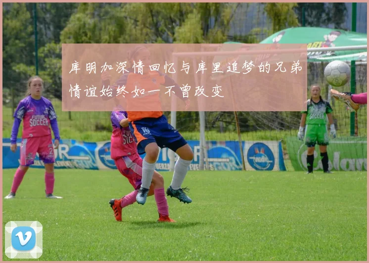 库明加深情回忆与库里追梦的兄弟情谊始终如一不曾改变