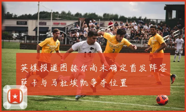 英媒报道图赫尔尚未确定首发阵容萨卡与马杜埃凯争夺位置