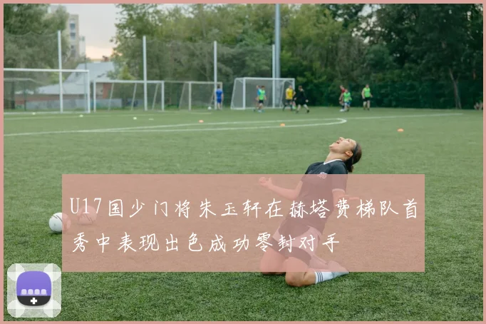 U17国少门将朱玉轩在赫塔费梯队首秀中表现出色成功零封对手