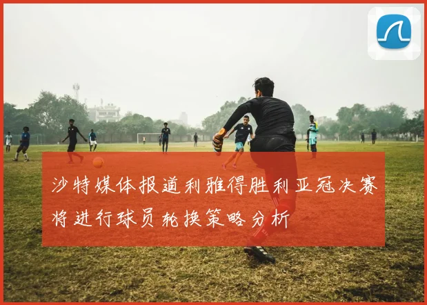 沙特媒体报道利雅得胜利亚冠决赛将进行球员轮换策略分析