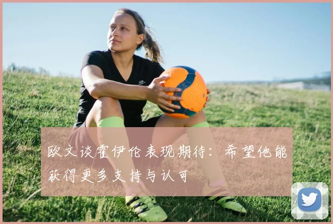 欧文谈霍伊伦表现期待：希望他能获得更多支持与认可