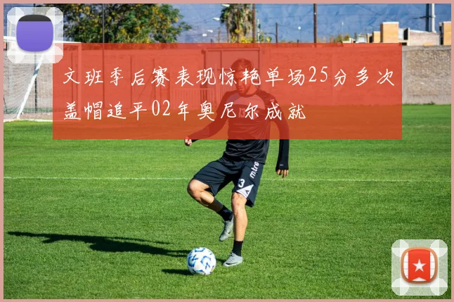 文班季后赛表现惊艳单场25分多次盖帽追平02年奥尼尔成就